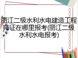 丽江二级水利水电建造工程师证在哪里报考(丽江二级水利水电报考)