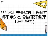 丽江水利专业监理工程师在哪里学怎么报名(丽江监理工程师报考)