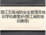 丽江五级消防安全管理员培训学校哪里好(丽江消防培训推荐)