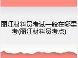 丽江材料员考试一般在哪里考(丽江材料员考点)