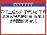 丽江二级水利工程造价工程师怎么报名培训费用(丽江水利造价师培训)