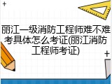 丽江一级消防工程师难不难考具体怎么考证(丽江消防工程师考证)