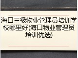 海口三级物业管理员培训学校哪里好(海口物业管理员培训优选)