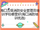 海口五级消防安全管理员培训学校哪里好(海口消防培训优选)