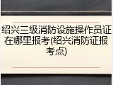 绍兴三级消防设施操作员证在哪里报考(绍兴消防证报考点)