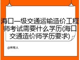 海口一级交通运输造价工程师考试需要什么学历(海口交通造价师学历要求)