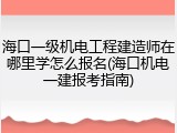 海口一级机电工程建造师在哪里学怎么报名(海口机电一建报考指南)