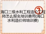 海口二级水利工程造价工程师怎么报名培训费用(海口水利造价师培训费)