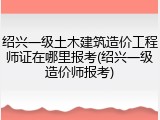 绍兴一级土木建筑造价工程师证在哪里报考(绍兴一级造价师报考)