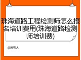 珠海道路工程检测师怎么报名培训费用(珠海道路检测师培训费)