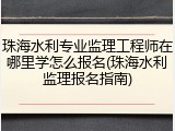 珠海水利专业监理工程师在哪里学怎么报名(珠海水利监理报名指南)