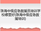 珠海中级应急救援员培训学校哪里好(珠海中级应急救援培训)