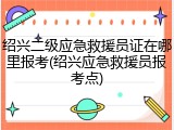 绍兴二级应急救援员证在哪里报考(绍兴应急救援员报考点)