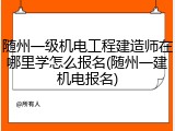 随州一级机电工程建造师在哪里学怎么报名(随州一建机电报名)