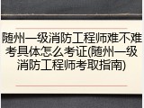 随州一级消防工程师难不难考具体怎么考证(随州一级消防工程师考取指南)