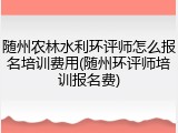 随州农林水利环评师怎么报名培训费用(随州环评师培训报名费)