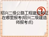 绍兴二级公路工程建造师证在哪里报考(绍兴二级建造师报考点)