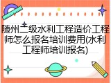 随州二级水利工程造价工程师怎么报名培训费用(水利工程师培训报名)