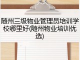 随州三级物业管理员培训学校哪里好(随州物业培训优选)