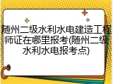 随州二级水利水电建造工程师证在哪里报考(随州二级水利水电报考点)
