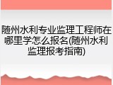 随州水利专业监理工程师在哪里学怎么报名(随州水利监理报考指南)