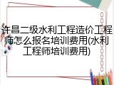 许昌二级水利工程造价工程师怎么报名培训费用(水利工程师培训费用)