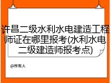 许昌二级水利水电建造工程师证在哪里报考(水利水电二级建造师报考点)