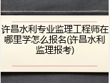 许昌水利专业监理工程师在哪里学怎么报名(许昌水利监理报考)