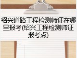 绍兴道路工程检测师证在哪里报考(绍兴工程检测师证报考点)