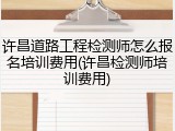 许昌道路工程检测师怎么报名培训费用(许昌检测师培训费用)