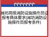 潍坊高级消防设施操作员证报考具体要求(潍坊消防设施操作员报考条件)