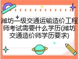 潍坊一级交通运输造价工程师考试需要什么学历(潍坊交通造价师学历要求)