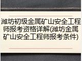 潍坊初级金属矿山安全工程师报考资格详解(潍坊金属矿山安全工程师报考条件)