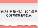 潍坊材料员考试一般在哪里考(潍坊材料员考点)