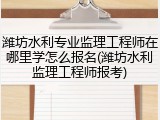 潍坊水利专业监理工程师在哪里学怎么报名(潍坊水利监理工程师报考)