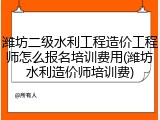潍坊二级水利工程造价工程师怎么报名培训费用(潍坊水利造价师培训费)