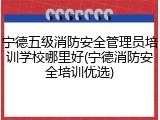 宁德五级消防安全管理员培训学校哪里好(宁德消防安全培训优选)