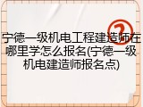 宁德一级机电工程建造师在哪里学怎么报名(宁德一级机电建造师报名点)