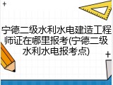 宁德二级水利水电建造工程师证在哪里报考(宁德二级水利水电报考点)