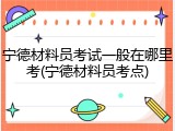 宁德材料员考试一般在哪里考(宁德材料员考点)