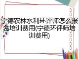 宁德农林水利环评师怎么报名培训费用(宁德环评师培训费用)