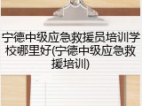宁德中级应急救援员培训学校哪里好(宁德中级应急救援培训)
