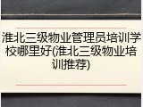 淮北三级物业管理员培训学校哪里好(淮北三级物业培训推荐)