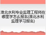 淮北水利专业监理工程师在哪里学怎么报名(淮北水利监理学习报名)