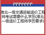 淮北一级交通运输造价工程师考试需要什么学历(淮北一级造价工程师学历要求)
