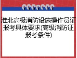 淮北高级消防设施操作员证报考具体要求(高级消防证报考条件)