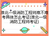 淮北一级消防工程师难不难考具体怎么考证(淮北一级消防工程师考证)