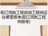 阳江民航工程咨询工程师证在哪里报考(阳江民航工程师报考)