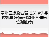 泰州三级物业管理员培训学校哪里好(泰州物业管理员培训推荐)