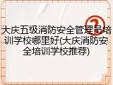 大庆五级消防安全管理员培训学校哪里好(大庆消防安全培训学校推荐)
